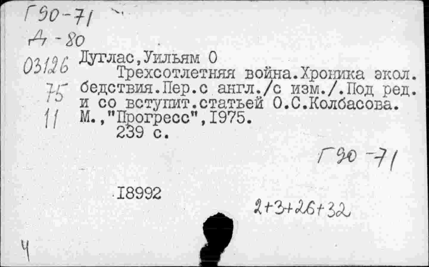 ﻿Г$0 -1/ ■"
А - 8о
л^й? Дуглас, Уильям О
Трехсотлетняя война.Хроника экол.
ТГ бедствия.Пер.с англ./с изм./.Под ред. а и со вступит.статьей 0.С.Колбасона.
] f М., ’’Прогресс”, 1975.
г°я
■ 18992
